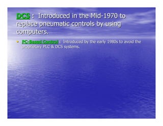 DCS : Introduced in the Mid-1970 to
replace pneumatic controls by using
computers.
• PC-Based Control : Introduced by the early 1980s to avoid the
  proprietary PLC & DCS systems.
 