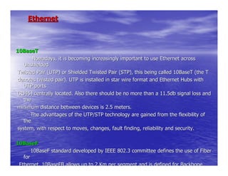 Ethernet



10BaseT
       Nowadays, it is becoming increasingly important to use Ethernet across
   Unshielded
Twisted Pair (UTP) or Shielded Twisted Pair (STP), this being called 10BaseT (the T
denotes twisted pair). UTP is installed in star wire format and Ethernet Hubs with
   UTP ports
(RJ45) centrally located. Also there should be no more than a 11.5db signal loss and
   the
minimum distance between devices is 2.5 meters.
      The advantages of the UTP/STP technology are gained from the flexibility of
   the
system, with respect to moves, changes, fault finding, reliability and security.

10BaseF
       10BaseF standard developed by IEEE 802.3 committee defines the use of Fiber
   for
 Ethernet. 10BaseFB allows up to 2 Km per segment and is defined for Backbone
 