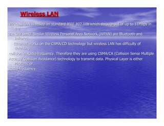 Wireless LAN
Wireless LAN is based on standard IEEE 802.11b which throughput of up to 11Mbps in
    the
2.4 Ghz band. Similar Wireless Personal Area Network (WPAN) are Bluetooth and
    Infrared.
   Ethernet works on the CSMA/CD technology but wireless LAN has difficulty of
    detecting
collision in Radio frequency. Therefore they are using CSMA/CA (Collision Sense Multiple
Access / Collision Avoidance) technology to transmit data. Physical Layer is either
    Photonic or
Radio frequency.
 