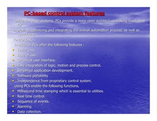 PC-based control system features
  Unlike the other systems, PCs provide a more open architecture making them ideal
    for
 improving, optimizing and integrating the overall automation process, as well as
    conducting
 control task.
  In addition PCs offer the following features :
• Lower cost.
• Ease of use.
• Graphical user interface.
• Easy integration of logic, motion and process control.
• Simplified application development.
• Software portability
• Independence from proprietary control system.
  Using PCs enable the following functions,
• Millisecond time stamping which is essential to utilities.
• Real time control.
• Sequence of events.
• Alarming.
• Data collection.
 