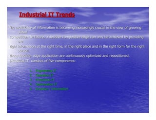 Industrial IT Trends

The availability of information is becoming increasingly crucial in the view of growing
       global
 competition. In future, a decisive competitive edge can only be achieved by providing
       the
 right information at the right time, in the right place and in the right form for the right
       person.
 these leading- edge application are continuously optimized and repositioned.
 Industrial IT consists of five components:

              1.   Engineering IT
              2.   Operation IT
              3.   Production IT
              4.   Optimization IT
              5.   Evolution / Information
 