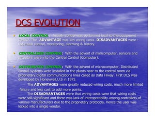 DCS EVOLUTION
• LOCAL CONTROL : Initially control was performed local to the equipment
   control. The ADVANTAGE was low wiring costs .DISADVANTAGES were -
   not much control, monitoring, alarming & history.

• CENTRALISED CONTROL: With the advent of minicomputer, sensors and
   actuators were into the Central Control (Computer).

• DISTRIBUTED CONTROL: With the advent of microcomputer, Distributed
   control systems were installed in the plants near to the control room via
   proprietary digital communications lines called as Data Hiway. First DCS was
   developed by Honeywell,U.S in 1975.
          The ADVANTAGES were greatly reduced wiring costs, much more limited
    failure and less cost to add more points.
          The DISADVANTAGES were that wiring costs were that wiring costs
   were still significant and there was lack of interoperability among controllers of
   various manufacturers due to the proprietary protocols. Hence the user was
   locked into a single vendor.
 