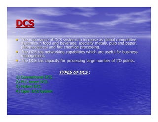 DCS
• The importance of DCS systems to increase as global competitive
    dynamics in food and beverage, specialty metals, pulp and paper,
    pharmaceutical and fire chemical processing.
•   The DCS has networking capabilities which are useful for business
    management.
•   The DCS has capacity for processing large number of I/O points.

                         TYPES OF DCS :
1) Conventional DCS .
2) PLC based DCS.
3) Hybrid DCS.
4) Open DCS System
 