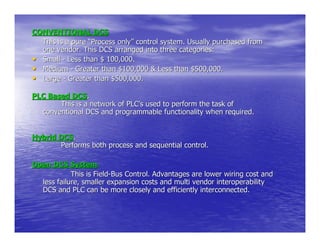 CONVENTIONAL DCS
  This is a pure “Process only” control system. Usually purchased from
  one vendor. This DCS arranged into three categories:
• Small - Less than $ 100,000.
• Medium - Greater than $100,000 & Less than $500,000.
• Large - Greater than $500,000.
PLC Based DCS.
       This is a network of PLC’s used to perform the task of
  conventional DCS and programmable functionality when required.


Hybrid DCS.
       Performs both process and sequential control.

Open DCS System.
            This is Field-Bus Control. Advantages are lower wiring cost and
  less failure, smaller expansion costs and multi vendor interoperability
  DCS and PLC can be more closely and efficiently interconnected.
 