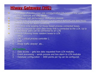 Hiway Gateway (HG)
•    LCN Module. Provides a two way communication link between the Local
      Control Network and data hiway.
•    68020 based high performance intelligence module.
•    Converts data and protocol between Local Control Network and data hiway.
•    Scans the hiway for alarm conditions.
•    Synchronize time keeping for hiway-based process connected boxes.
•    One HG is required for each data hiway that is connected to the LCN. Up to
     20 data hiway pairs can be connected to an LCN.
•    Connects following hiway resident boxes to LCN
    1. AMCs
    2. CPC ( critical process controller ).
    3. DHP.
    4. Hiway traffic director etc…

    HG Functions :
    1. Data access :- gets box data requested from LCN modules.
    2. Event processing :- sends process and box alarm to LCN modules
    3. Database configuration :- 3000 points per hg can be configured.
 