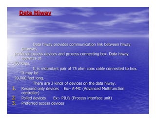 Data Hiway




            Data hiway provides communication link between hiway
     gateway,
 preferred access devices and process connecting box. Data hiway
     operates at
250 kbps.
            It is redundant pair of 75 ohm coax cable connected to box.
     It may be
 20,000 feet long.
            There are 3 kinds of devices on the data hiway,
1. Respond only devices Ex:- A-MC (Advanced Multifunction
     controller)
2. Polled devices       Ex:- PIU’s (Process interface unit)
3. Preferred access devices
 