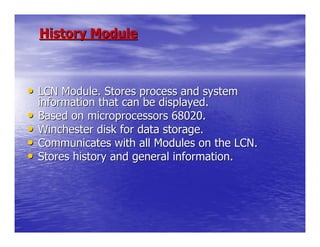 History Module



• LCN Module. Stores process and system
    information that can be displayed.
•   Based on microprocessors 68020.
•   Winchester disk for data storage.
•   Communicates with all Modules on the LCN.
•   Stores history and general information.
 