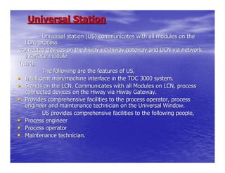 Universal Station
          Universal station (US) communicates with all modules on the
   LCN, process
 connected devices on the hiway via hiway gateway and UCN via network
   interface module
 (NIM).
          The following are the features of US,
• Intelligent man/machine interface in the TDC 3000 system.
• Stands on the LCN. Communicates with all Modules on LCN, process
   connected devices on the Hiway via Hiway Gateway.
• Provides comprehensive facilities to the process operator, process
   engineer and maintenance technician on the Universal Window.
          US provides comprehensive facilities to the following people,
• Process engineer
• Process operator
• Maintenance technician.
 