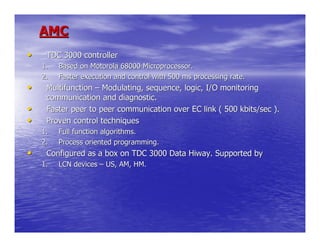 AMC
•    TDC 3000 controller
    1.   Based on Motorola 68000 Microprocessor.
    2.   Faster execution and control with 500 ms processing rate.
•    Multifunction – Modulating, sequence, logic, I/O monitoring
     communication and diagnostic.
•    Faster peer to peer communication over EC link ( 500 kbits/sec ).
•    Proven control techniques
    1.   Full function algorithms.
    2.   Process oriented programming.
•    Configured as a box on TDC 3000 Data Hiway. Supported by
    1.   LCN devices – US, AM, HM.
 