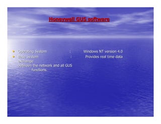 Honeywell GUS software




• Operating System             :    Windows NT version 4.0
• Base System                   :    Provides real time data
  exchange
  between the network and all GUS
         functions.
 