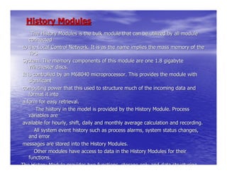 History Modules
      The History Modules is the bulk module that can be utilized by all module
     connected
 to the Local Control Network. It is as the name implies the mass memory of the
     TPS
 System. The memory components of this module are one 1.8 gigabyte
     Winchester discs.
 It is controlled by an M68040 microprocessor. This provides the module with
     significant
 computing power that this used to structure much of the incoming data and
     format it into
 a form for easy retrieval.
         The history in the model is provided by the History Module. Process
     variables are
 available for hourly, shift, daily and monthly average calculation and recording.
        All system event history such as process alarms, system status changes,
     and error
 messages are stored into the History Modules.
        Other modules have access to data in the History Modules for their
     functions.
The History Module provides two functions, storage only and data structuring
 