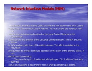 Network Interface Module (NIM)




 The Network Interface Module (NIM) provides the link between the local Control
Network and the Universal Control Network. As such it make the transition from
   the
transmission technique and protocol or the Local Control Network to the
   transmission
technique and the protocol of the Universal Control Network. The NIM provides
   access
by LCN modules data from UCN resident devices. The NIM is available in the
   redundant
configuration to provide continued operation in the event of the primary failure. It
   can
also do event processing.
       There can be up to 10 redundant NIM pairs per LCN. A NIM can host upto
   8000 tag
names and supports a data transfer rate of 2400 parameters per second.
 