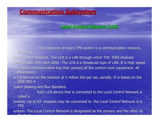 Communication Subsystem

                               Local Control Network (LCN)




                The backbone of every TPS system is a communication network,
     known as
 Local Control Network. The LCN is a LAN through which TDC 3000 modules
communicate with each other. The LCN is a broadcast type of LAN. It is high speed
 redundant communication bus that connect all the control room equipment. All
     information
 is transferred on the network at 5 million bits per sec.,serially. It is based on the
     IEEE 802.4
 Token passing and Bus Standard.
                 Each LCN device that is connected to the Local Control Network is
     called a
 module. Up to 64 modules may be connected to the Local Control Network in a
     TPS
 system. The Local Control Network is designated as the primary and the other as
     the back
 