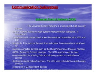 Communication Subsystem


                      Universal Control Network (UCN)

              The Universal Control Network is a high speed, high security
   process
control network based on open system interconnection standards. It
   features a 5
megabit/second, carrier band, token bus network compatible with IEEE and
   ISO
standards. It is used as the real time redundant Communications backbone
   for
process connected devices such as the High Performance Process Manager
(HPM), Advanced Process Manager . The UCN supports peer-to-peer
communication for sharing data and allowing greater co-ordination of
   control
strategies among network devices. The UCN uses redundant co-axial cables
   and can
support up to 32 redundant devices
               UCN supports 2 types of devices
 