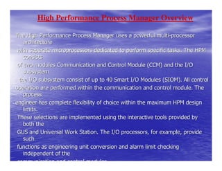 High Performance Process Manager Overview

The High Performance Process Manager uses a powerful multi-processor
    architecture
 with separate microprocessors dedicated to perform specific tasks. The HPM
    consists
 of two modules Communication and Control Module (CCM) and the I/O
    subsystem
  the I/O subsystem consist of up to 40 Smart I/O Modules (SIOM). All control
operation are performed within the communication and control module. The
    process
engineer has complete flexibility of choice within the maximum HPM design
    limits.
 These selections are implemented using the interactive tools provided by
    both the
 GUS and Universal Work Station. The I/O processors, for example, provide
    such
 functions as engineering unit conversion and alarm limit checking
    independent of the
 communication and control modules.
 