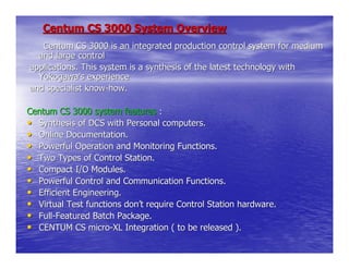 Centum CS 3000 System Overview
   Centum CS 3000 is an integrated production control system for medium
  and large control
applications. This system is a synthesis of the latest technology with
  Yokogawa’s experience
and specialist know-how.

Centum CS 3000 system features :
• Synthesis of DCS with Personal computers.
• Online Documentation.
• Powerful Operation and Monitoring Functions.
• Two Types of Control Station.
• Compact I/O Modules.
• Powerful Control and Communication Functions.
• Efficient Engineering.
• Virtual Test functions don’t require Control Station hardware.
• Full-Featured Batch Package.
• CENTUM CS micro-XL Integration ( to be released ).
 