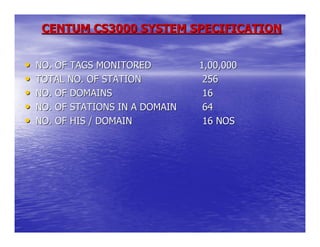 CENTUM CS3000 SYSTEM SPECIFICATION


•   NO. OF TAGS MONITORED         1,00,000
•   TOTAL NO. OF STATION           256
•   NO. OF DOMAINS                 16
•   NO. OF STATIONS IN A DOMAIN    64
•   NO. OF HIS / DOMAIN            16 NOS
 