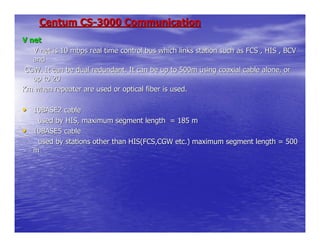 Centum CS-3000 Communication
V net
   V net is 10 mbps real time control bus which links station such as FCS , HIS , BCV
   and
 CGW. It can be dual redundant. It can be up to 500m using coaxial cable alone, or
   up to 20
Km when repeater are used or optical fiber is used.

• 10BASE2 cable
     used by HIS, maximum segment length = 185 m
•   10BASE5 cable
     used by stations other than HIS(FCS,CGW etc.) maximum segment length = 500
    m
 