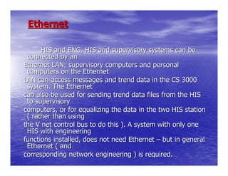 Ethernet

      HIS and ENG, HIS and supervisory systems can be
 connected by an
Ethernet LAN; supervisory computers and personal
 computers on the Ethernet
LAN can access messages and trend data in the CS 3000
 system. The Ethernet
can also be used for sending trend data files from the HIS
 to supervisory
computers, or for equalizing the data in the two HIS station
 ( rather than using
the V net control bus to do this ). A system with only one
 HIS with engineering
functions installed, does not need Ethernet – but in general
 Ethernet ( and
corresponding network engineering ) is required.
 