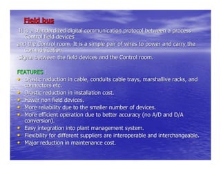 Field bus
 It is a standardized digital communication protocol between a process
    Control field devices
and the Control room. It is a simple pair of wires to power and carry the
    communication
 signal between the field devices and the Control room.

FEATURES :
• Drastic reduction in cable, conduits cable trays, marshallive racks, and
  connectors etc.
• Drastic reduction in installation cost.
• Fewer non field devices.
• More reliability due to the smaller number of devices.
• More efficient operation due to better accuracy (no A/D and D/A
  conversion).
• Easy integration into plant management system.
• Flexibility for different suppliers are interoperable and interchangeable.
• Major reduction in maintenance cost.
 
