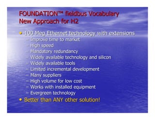 FOUNDATION™ fieldbus Vocabulary
New Approach for H2
• 100 Meg Ethernet technology with extensions
  –   Improve time to market
  –   High speed
  –   Mandatory redundancy
  –   Widely available technology and silicon
  –   Widely available tools
  –   Limited incremental development
  –   Many suppliers
  –   High volume for low cost
  –   Works with installed equipment
  –   Evergreen technology
• Better than ANY other solution!
 