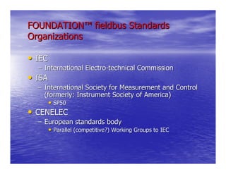FOUNDATION™ fieldbus Standards
Organizations

• IEC
  – International Electro-technical Commission
• ISA
  – International Society for Measurement and Control
    (formerly: Instrument Society of America)
      • SP50
• CENELEC
  – European standards body
     • Parallel (competitive?) Working Groups to IEC
 