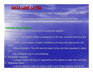 DATA LINK LAYER
The Data Link Layer will assure the integrity of the message by using the frame check
   sequence:
Two bytes added to the frames and a polynomial calculation of all frame data.
The Data Link Layer also checks to see that the data reaches the devices correctly.

Technical characteristics
Medium Access: There are three forms to access the network:
• Token passing:
         Token is the right to initiate a transaction on the bus. A device must have the
   token to
         initiate a conversation. As soon it finishes it will return the token to the LAS
   (Link
         Active Scheduler). The LAS send the token to the unit that requested in either
   in a
         pre-configured way or via scheduling.
• Immediate response:
         A master station will give an opportunity to the station to reply with one frame.
• Requested token:
         a device request a token by using a code in any of the response sent to the
   bus. The
 