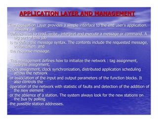 APPLICATION LAYER AND MANAGEMENT

The Application Layer provides a simple interface to the end user’s application.
    Basically , it
 defines how to read, write , interpret and execute a message or command. A
    big part of this job
 is to define the message syntax. The contents include the requested message,
    action taken, and
 the response message.

The management defines how to initialize the network : tag assignment,
   address assignment,
clock assignment, clock synchronization, distributed application scheduling
   across the network
or association of the input and output parameters of the function blocks. It
   also controls the
operation of the network with statistic of faults and detection of the addition of
   the new element
or the absence of a station. The system always look for the new stations on
   the bus by polling
the possible station addresses.
 