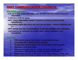 HART COMMUNICATION PROTOCOL
Why HART protocol ?
 4-20 ma is tried, tested and widely used standard but only limited amount of
       information
  is sent by a 4-20 ma signal.
 HART (Hiway Addressable Remote Transducer) protocol enhances these
       operations by
  transmitting digital data along with the 4-20 ma signal – without interfering with
       it !
 HART permits two-way communications. It also has all digital mode that allows
  instrument to be connected to a single cable, cutting installation costs
       dramatically.

Features :
    1. Field proven concept that is easy to understand and use.
    2. Compatible with existing 4-20 ma systems.
    3. Simultaneous point-to-point 4-20 ma and digital communication.
    4. Alternative multi-drop mode.
    5. Measured variables, tag no. , range and span settings, device
        information, diagnostics and simple messages transmitted.
    6. Digital response time of 500 msec; burst mode response of 300 msec.
    7. Open architecture; freely available to any vendor and every user.
 