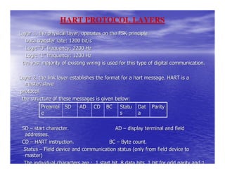 HART PROTOCOL LAYERS
Layer 1, the physical layer, operates on the FSK principle
   Data transfer rate: 1200 bit/s
   Logic “0” frequency: 2200 Hz
   Logic “1” frequency: 1200 Hz
 the vast majority of existing wiring is used for this type of digital communication.

Layer 2, the link layer establishes the format for a hart message. HART is a
   master/slave
 protocol.
  the structure of these messages is given below:
          Preambl SD       AD     CD    BC    Statu   Dat    Parity
          e                                   s       a


 SD – start character.                      AD – display terminal and field
  addresses.
 CD – HART instruction.                 BC – Byte count.
  Status – Field device and communication status (only from field device to
  master)
  The individual characters are : 1 start bit, 8 data bits, 1 bit for odd parity and 1
 