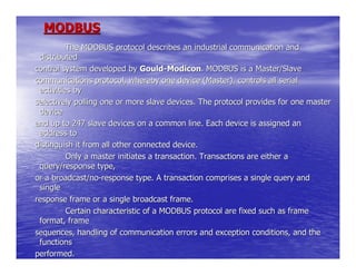 MODBUS
          The MODBUS protocol describes an industrial communication and
 distributed
control system developed by Gould-Modicon. MODBUS is a Master/Slave
communications protocol, whereby one device (Master), controls all serial
 activities by
selectively polling one or more slave devices. The protocol provides for one master
 device
and up to 247 slave devices on a common line. Each device is assigned an
 address to
distinguish it from all other connected device.
          Only a master initiates a transaction. Transactions are either a
 query/response type,
or a broadcast/no-response type. A transaction comprises a single query and
 single
response frame or a single broadcast frame.
          Certain characteristic of a MODBUS protocol are fixed such as frame
 format, frame
sequences, handling of communication errors and exception conditions, and the
 functions
performed.
 