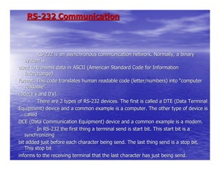 RS-232 Communication



         RS-232 is an asynchronous communication network. Normally, a binary
   system is
used to transmit data in ASCII (American Standard Code for Information
   Interchange)
format. This code translates human readable code (letter/numbers) into “computer
   readable”
code(1’s and 0’s).
         There are 2 types of RS-232 devices. The first is called a DTE (Data Terminal
Equipment) device and a common example is a computer. The other type of device is
   called
DCE (Data Communication Equipment) device and a common example is a modem.
         In RS-232 the first thing a terminal send is start bit. This start bit is a
   synchronizing
bit added just before each character being send. The last thing send is a stop bit.
   This stop bit
informs to the receiving terminal that the last character has just being send.
 