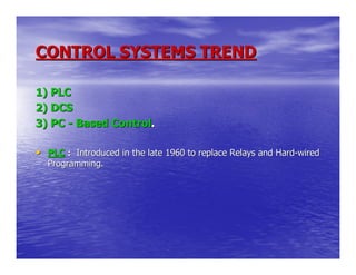 CONTROL SYSTEMS TREND

1) PLC
2) DCS
3) PC - Based Control.

• PLC : Introduced in the late 1960 to replace Relays and Hard-wired
  Programming.
 