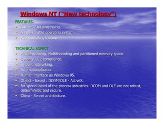 Windows NT (“New technology”)
FEATURES:
• A true 32 bit processing.
• A very reliable operating system.
• Real operating system.

TECHNICAL ASPECT:
• Multiprocessing, Multithreading and partitioned memory space.
• Security - C2 compliance.
• In-built networking.
• Internationalization .
• Human interface as Windows 95.
• Object - based : DCOM/OLE - ActiveX.
• for special need of the process industries. DCOM and OLE are not robust,
   deterministic and secure.
• Client - Server architecture.
 
