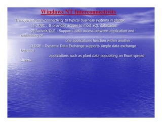 Windows NT Interconnectivity
Transparent inter-connectivity to typical business systems in plants:
         1) ODBC : It provides access to most SQL databases.
         2) ActiveX/OLE : Supports data access between application and
   embedding of
                                one applications function within another.
        3) DDE : Dynamic Data Exchange supports simple data exchange
   between
                     applications such as plant data populating an Excel spread
   sheets.
 