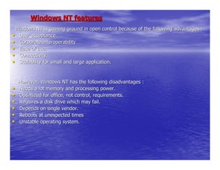 Windows NT features
 Windows NT is gaining ground in open control because of the following advantages :
• User acceptance.
• Corporate interoperability
• Ease of use.
• Connectivity.
• Scalability for small and large application.


    However, Windows NT has the following disadvantages :
•   Needs a lot memory and processing power.
•   Optimized for office, not control, requirements.
•   Requires a disk drive which may fail.
•   Depends on single vendor.
•   Reboots at unexpected times
•   Unstable operating system.
 