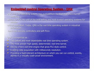 Embedded control Operating System - QNX
QNX real-time operating system, has evolved from the first-ever micro-kernel
     operating
system for PCs into one of the best selling and most trusted operating systems for
     mission
critical application. Today, QNX is the real time operating system in industrial
     automation,
 hand held devices, controllers and soft PLCs


QNX is recognized as :
• The fastest and most dependable real time operating system.
• The most proven high speed, deterministic real time kernel.
• Having a hard real time engine that gives PLC-style control.
• Enabling data acquisition with milliseconds resolution.
• Providing a fault-tolerant architecture on which you can run control, events,
  alarms in a virtually crash-proof environment.
 