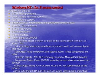Windows NT - for Process control
Windows NT features :
• A true 32 bit processing.
• A very reliable operating system.
• Real operating system.
• Multiprocessing, Multithreading and partitioned memory space.
• Security - C2 compliance.
• In-built networking.
• Internationalization.
• Human interface.
• Object-based DCOM/OLE :
       The sending object is shown as client and receiving object is known as
   server. The
       MS technology allows any developer to produce small, self contain objects
   that have
       “packaged” visual component and specific action. These components are
   called
       “ActiveX” objects. NT’s OLE technology is part of Microsoft’s Distributed
       Component Object Model (DCOM) operating across networks. Anyone can
   develop
      ActiveX Object using VC++ or even VB on a PC. For special needs of the
   process
     control industries DCOM and OLE are not secure, deterministic and robust
   enough.
 