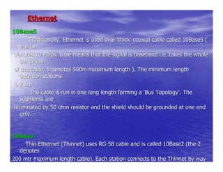 Ethernet
10Base5
       Traditionally, Ethernet is used over ‘thick’ coaxial cable called 10Base5 (
   the 10
denotes 10 Mbps, base means that the signal is baseband i.e, takes the whole
   bandwidth
of the cable, 5 denotes 500m maximum length ). The minimum length
   between stations
is 2.5m.
       The cable is run in one long length forming a ‘Bus Topology’. The
   segments are
terminated by 50 ohm resistor and the shield should be grounded at one end
   only.


10Base2
     Thin Ethernet (Thinnet) uses RG-58 cable and is called 10Base2 (the 2
  denotes
200 mtr maximum length cable). Each station connects to the Thinnet by way
  of
 