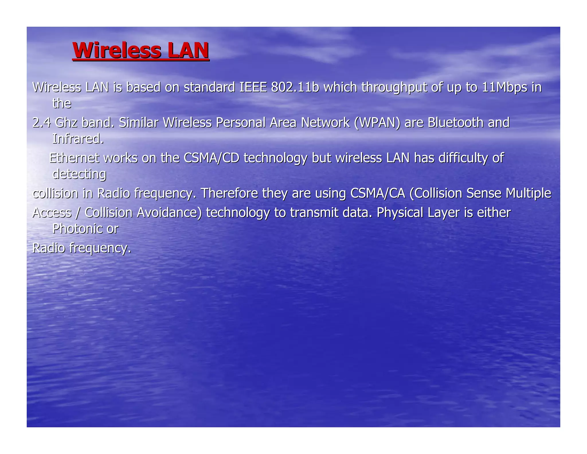 Wireless LANWireless LAN
Wireless LAN is based on standard IEEE 802.11b which throughputWireless LAN is based on standard IEEE 802.11b which throughput of up to 11Mbps inof up to 11Mbps in
thethe
2.42.4 GhzGhz band. Similar Wireless Personal Area Network (WPAN) are Bluetooband. Similar Wireless Personal Area Network (WPAN) are Bluetooth andth and
Infrared.Infrared.
Ethernet works on the CSMA/CD technology but wireless LAN haEthernet works on the CSMA/CD technology but wireless LAN has difficulty ofs difficulty of
detectingdetecting
collision in Radio frequency. Therefore they are using CSMA/CA (collision in Radio frequency. Therefore they are using CSMA/CA (Collision Sense MultipleCollision Sense Multiple
Access / Collision Avoidance) technology to transmit data. PhysiAccess / Collision Avoidance) technology to transmit data. Physical Layer is eithercal Layer is either
Photonic orPhotonic or
Radio frequency.Radio frequency.
 