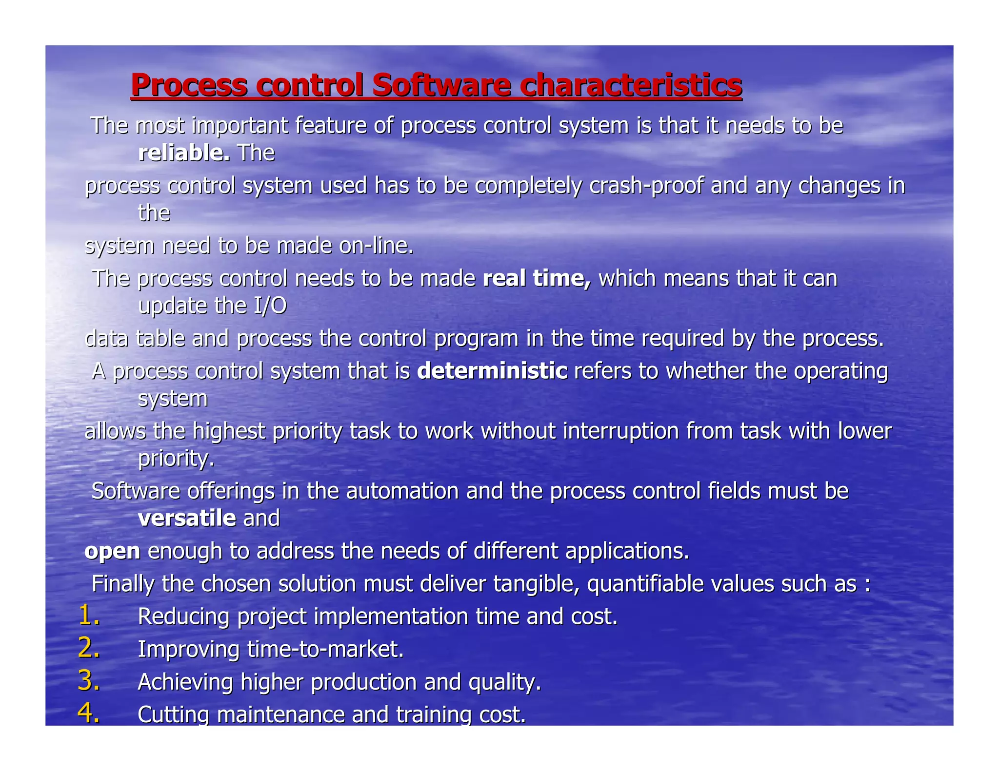 Process control Software characteristicsProcess control Software characteristics
The most important feature of process control system is that itThe most important feature of process control system is that it needs to beneeds to be
reliable.reliable. TheThe
process control system used has to be completely crashprocess control system used has to be completely crash--proof and any changes inproof and any changes in
thethe
system need to be made onsystem need to be made on--line.line.
The process control needs to be madeThe process control needs to be made real time,real time, which means that it canwhich means that it can
update the I/Oupdate the I/O
data table and process the control program in the time requireddata table and process the control program in the time required by the process.by the process.
A process control system that isA process control system that is deterministicdeterministic refers to whether the operatingrefers to whether the operating
systemsystem
allows the highest priority task to work without interruption fallows the highest priority task to work without interruption from task with lowerrom task with lower
priority.priority.
Software offerings in the automation and the process control fSoftware offerings in the automation and the process control fields must beields must be
versatileversatile andand
openopen enough to address the needs of different applications.enough to address the needs of different applications.
Finally the chosen solution must deliver tangible, quantifiablFinally the chosen solution must deliver tangible, quantifiable values such as :e values such as :
1.1. Reducing project implementation time and cost.Reducing project implementation time and cost.
2.2. Improving timeImproving time--toto--market.market.
3.3. Achieving higher production and quality.Achieving higher production and quality.
4.4. Cutting maintenance and training cost.Cutting maintenance and training cost.
 