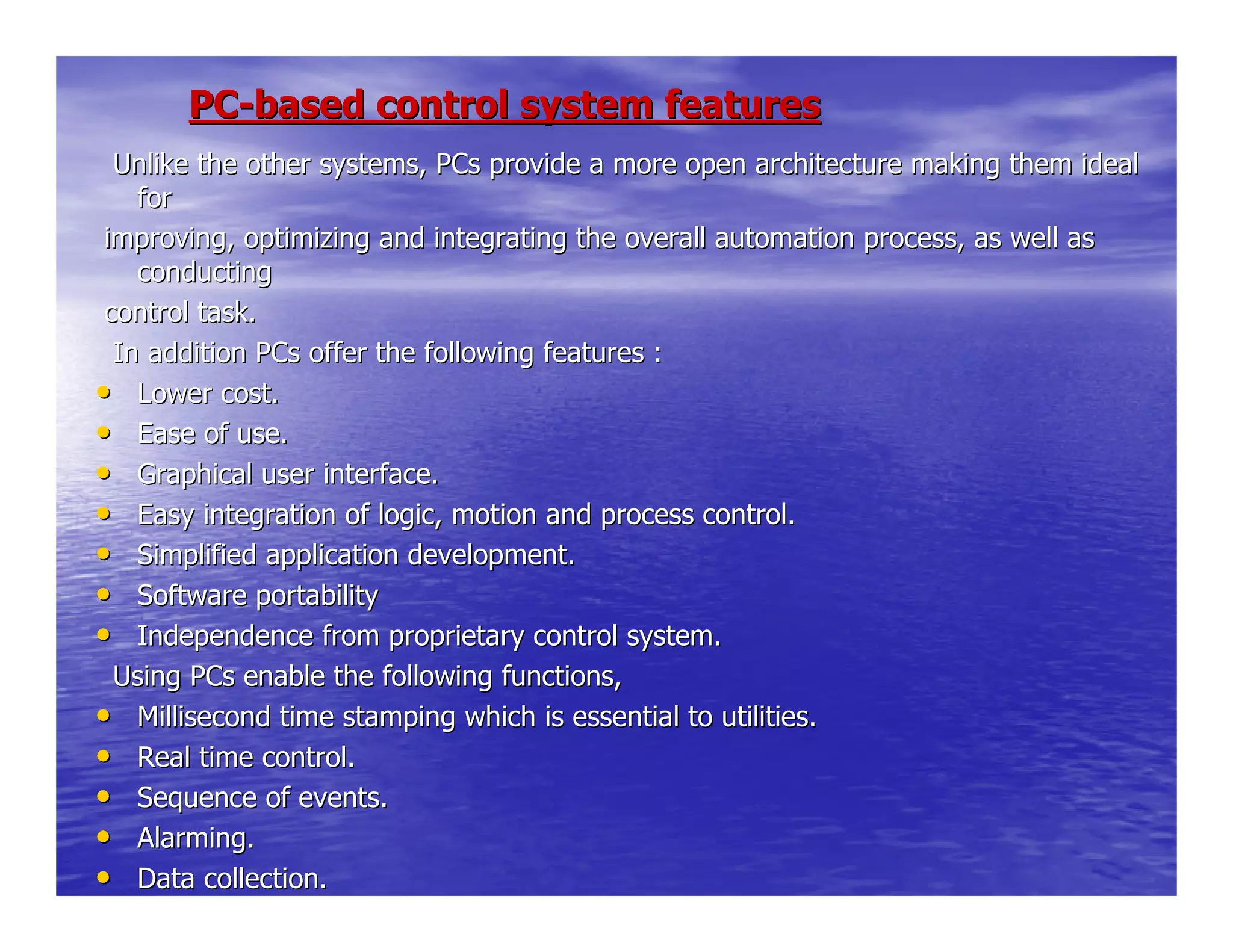 PCPC--based control system featuresbased control system features
Unlike the other systems, PCs provide a more open architectureUnlike the other systems, PCs provide a more open architecture making them idealmaking them ideal
forfor
improving, optimizing and integrating the overall automation primproving, optimizing and integrating the overall automation process, as well asocess, as well as
conductingconducting
control task.control task.
In addition PCs offer the following features :In addition PCs offer the following features :
•• Lower cost.Lower cost.
•• Ease of use.Ease of use.
•• Graphical user interface.Graphical user interface.
•• Easy integration of logic, motion and process control.Easy integration of logic, motion and process control.
•• Simplified application development.Simplified application development.
•• Software portabilitySoftware portability
•• Independence from proprietary control system.Independence from proprietary control system.
Using PCs enable the following functions,Using PCs enable the following functions,
•• Millisecond time stamping which is essential to utilities.Millisecond time stamping which is essential to utilities.
•• Real time control.Real time control.
•• Sequence of events.Sequence of events.
•• Alarming.Alarming.
•• Data collection.Data collection.
 