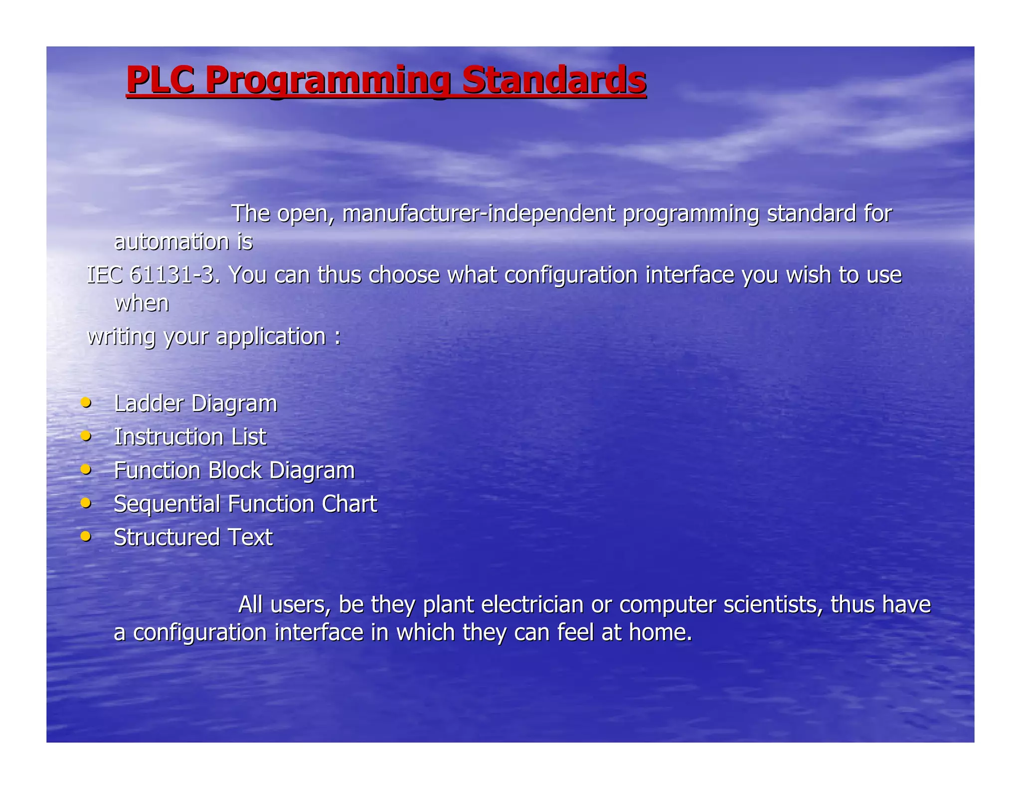 PLC Programming StandardsPLC Programming Standards
The open, manufacturerThe open, manufacturer--independent programming standard forindependent programming standard for
automation isautomation is
IEC 61131IEC 61131--3. You can thus choose what configuration interface you wish to3. You can thus choose what configuration interface you wish to useuse
whenwhen
writing your application :writing your application :
•• Ladder DiagramLadder Diagram
•• Instruction ListInstruction List
•• Function Block DiagramFunction Block Diagram
•• Sequential Function ChartSequential Function Chart
•• Structured TextStructured Text
All users, be they plant electrician or coAll users, be they plant electrician or computer scientists, thus havemputer scientists, thus have
a configuration interface in which they can feel at home.a configuration interface in which they can feel at home.
 