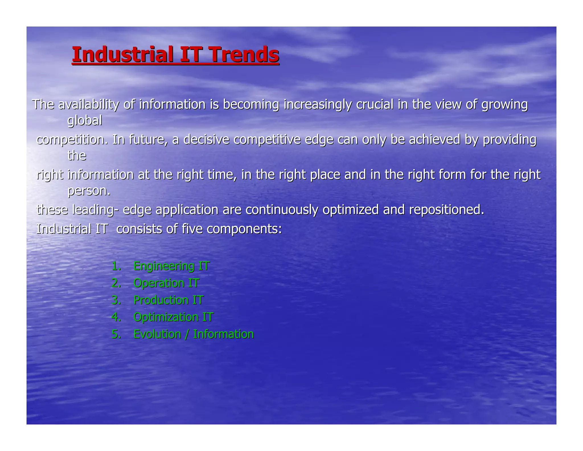 Industrial IT TrendsIndustrial IT Trends
The availability of information is becoming increasingly crucialThe availability of information is becoming increasingly crucial in the view of growingin the view of growing
globalglobal
competition. In future, a decisive competitive edge can only becompetition. In future, a decisive competitive edge can only be achieved by providingachieved by providing
thethe
right information at the right time, in the right place and inright information at the right time, in the right place and in the right form for the rightthe right form for the right
person.person.
these leadingthese leading-- edge application are continuously optimized and repositioned.edge application are continuously optimized and repositioned.
Industrial IT consists of five components:Industrial IT consists of five components:
1.1. Engineering ITEngineering IT
2.2. Operation ITOperation IT
3.3. Production ITProduction IT
4.4. Optimization ITOptimization IT
5.5. Evolution / InformationEvolution / Information
 