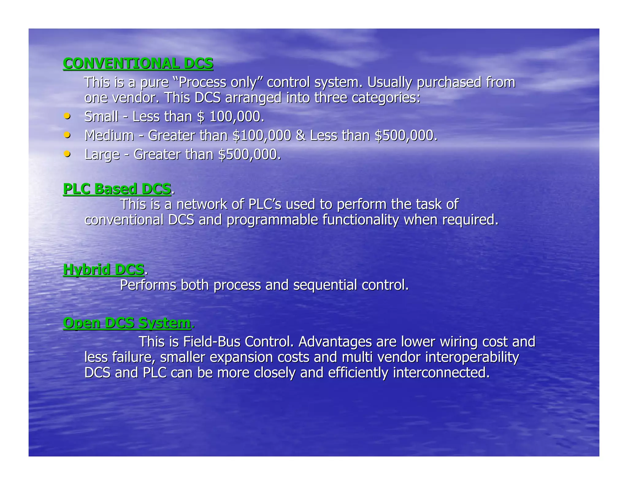 CONVENTIONAL DCSCONVENTIONAL DCS
This is a pureThis is a pure ““Process onlyProcess only”” control system. Usually purchased fromcontrol system. Usually purchased from
one vendor. This DCS arranged into three categories:one vendor. This DCS arranged into three categories:
•• SmallSmall -- Less than $ 100,000.Less than $ 100,000.
•• MediumMedium -- Greater than $100,000 & Less than $500,000.Greater than $100,000 & Less than $500,000.
•• LargeLarge -- Greater than $500,000.Greater than $500,000.
PLC Based DCSPLC Based DCS..
This is a network of PLCThis is a network of PLC’’s used to perform the task ofs used to perform the task of
conventional DCS and programmable functionality when required.conventional DCS and programmable functionality when required.
Hybrid DCSHybrid DCS..
Performs both process and sequential control.Performs both process and sequential control.
Open DCS SystemOpen DCS System..
This is FieldThis is Field--Bus Control. Advantages are lower wiring cost andBus Control. Advantages are lower wiring cost and
less failure, smaller expansion costs and multi vendor interoperless failure, smaller expansion costs and multi vendor interoperabilityability
DCS and PLC can be more closely and efficiently interconnected.DCS and PLC can be more closely and efficiently interconnected.
 