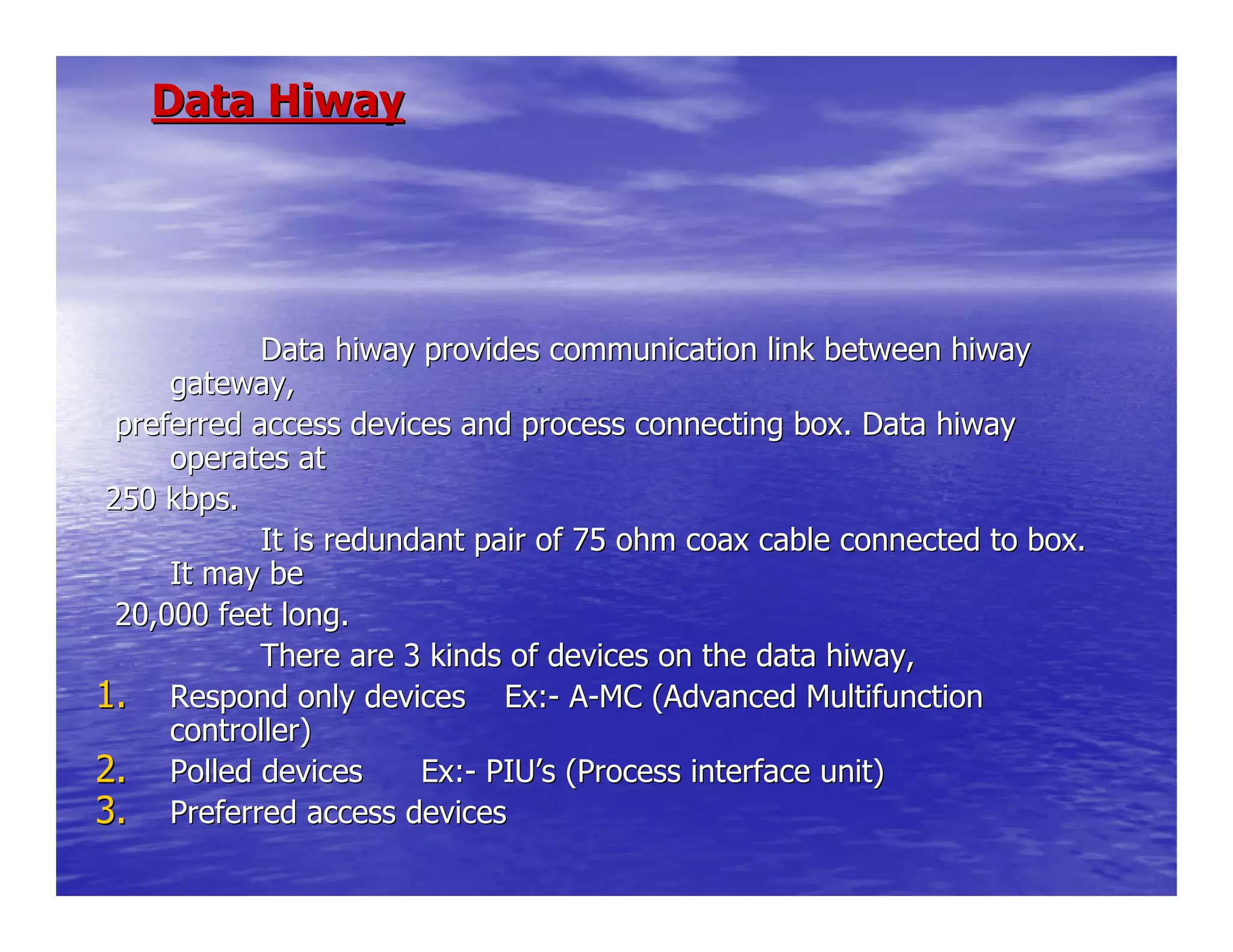 Data HiwayData Hiway
Data hiway provides communication link betweenData hiway provides communication link between hiwayhiway
gateway,gateway,
preferred access devices and process connecting box. Data hiwapreferred access devices and process connecting box. Data hiwayy
operates atoperates at
250 kbps.250 kbps.
It is redundant pair of 75 ohm coax cable conneIt is redundant pair of 75 ohm coax cable connected to box.cted to box.
It may beIt may be
20,000 feet long.20,000 feet long.
There are 3 kinds of devices on the data hiway,There are 3 kinds of devices on the data hiway,
1.1. Respond only devices Ex:Respond only devices Ex:-- AA--MC (Advanced MultifunctionMC (Advanced Multifunction
controller)controller)
2.2. Polled devices Ex:Polled devices Ex:-- PIUPIU’’s (Process interface unit)s (Process interface unit)
3.3. Preferred access devicesPreferred access devices
 