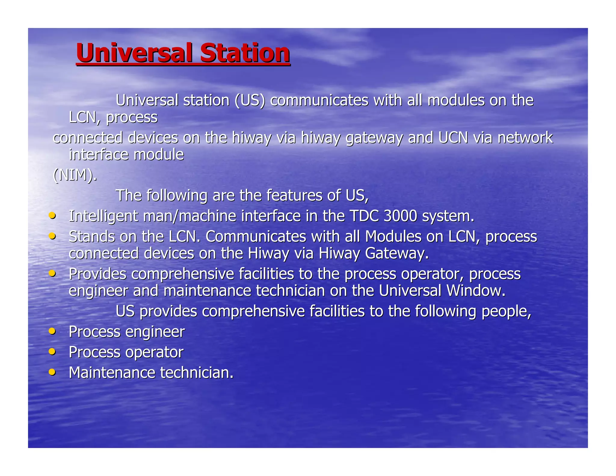 Universal StationUniversal Station
Universal station (US) communicates with all modulUniversal station (US) communicates with all modules on thees on the
LCN, processLCN, process
connected devices on the hiway via hiway gateway and UCN via neconnected devices on the hiway via hiway gateway and UCN via networktwork
interface moduleinterface module
(NIM).(NIM).
The following are the features of US,The following are the features of US,
•• Intelligent man/machine interface in the TDC 3000 system.Intelligent man/machine interface in the TDC 3000 system.
•• Stands on the LCN. Communicates with all Modules on LCN, processStands on the LCN. Communicates with all Modules on LCN, process
connected devices on the Hiway via Hiway Gateway.connected devices on the Hiway via Hiway Gateway.
•• Provides comprehensive facilities to the process operator, proceProvides comprehensive facilities to the process operator, processss
engineer and maintenance technician on the Universal Window.engineer and maintenance technician on the Universal Window.
US provides comprehensive facilities to the followUS provides comprehensive facilities to the following people,ing people,
•• Process engineerProcess engineer
•• Process operatorProcess operator
•• Maintenance technician.Maintenance technician.
 