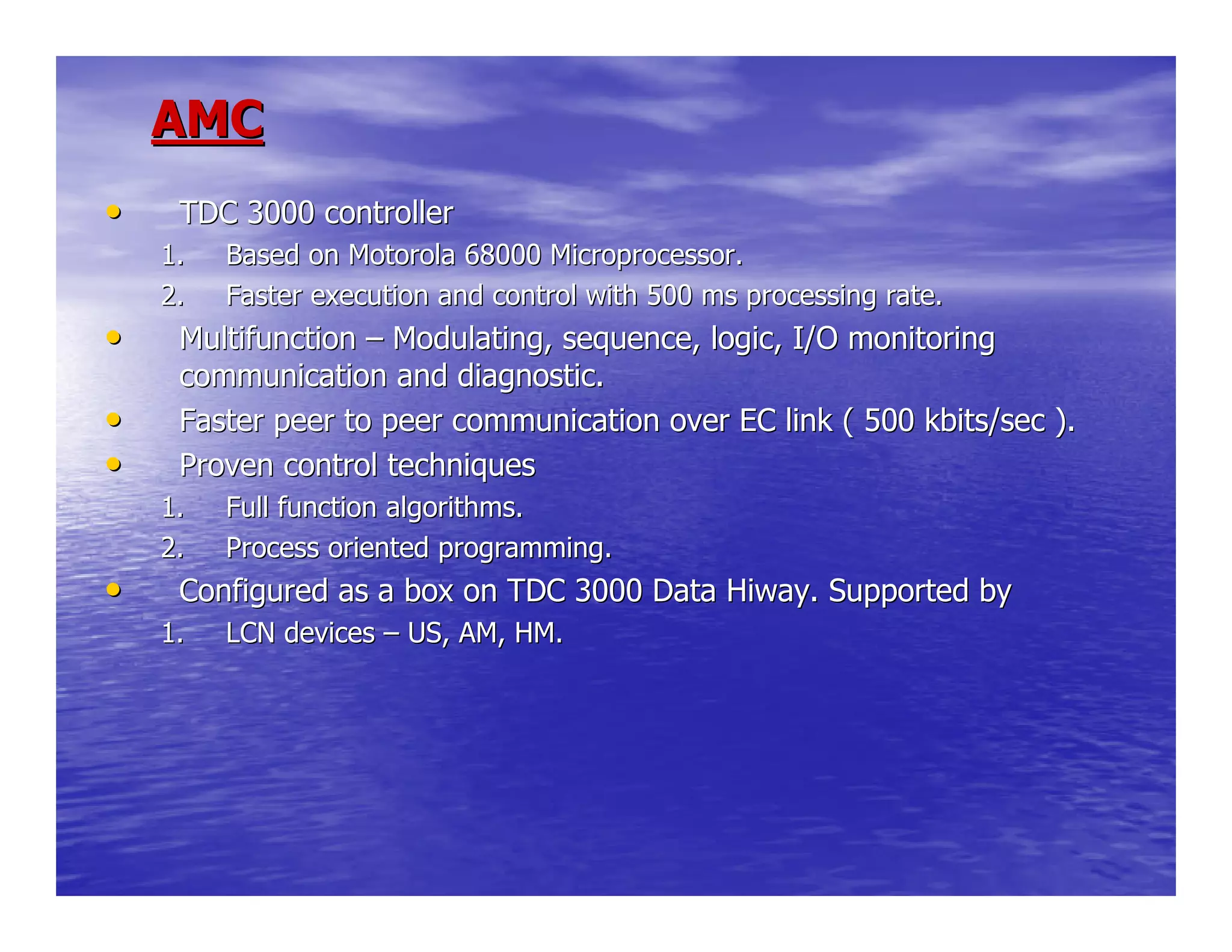 AMCAMC
•• TDC 3000 controllerTDC 3000 controller
1.1. Based on Motorola 68000 Microprocessor.Based on Motorola 68000 Microprocessor.
2.2. Faster execution and control with 500 ms processing rate.Faster execution and control with 500 ms processing rate.
•• MultifunctionMultifunction –– Modulating, sequence, logic, I/O monitoringModulating, sequence, logic, I/O monitoring
communication and diagnostic.communication and diagnostic.
•• Faster peer to peer communication over EC link ( 500 kbits/sec )Faster peer to peer communication over EC link ( 500 kbits/sec )..
•• Proven control techniquesProven control techniques
1.1. Full function algorithms.Full function algorithms.
2.2. Process oriented programming.Process oriented programming.
•• Configured as a box on TDC 3000 Data Hiway. Supported byConfigured as a box on TDC 3000 Data Hiway. Supported by
1.1. LCN devicesLCN devices –– US, AM, HM.US, AM, HM.
 