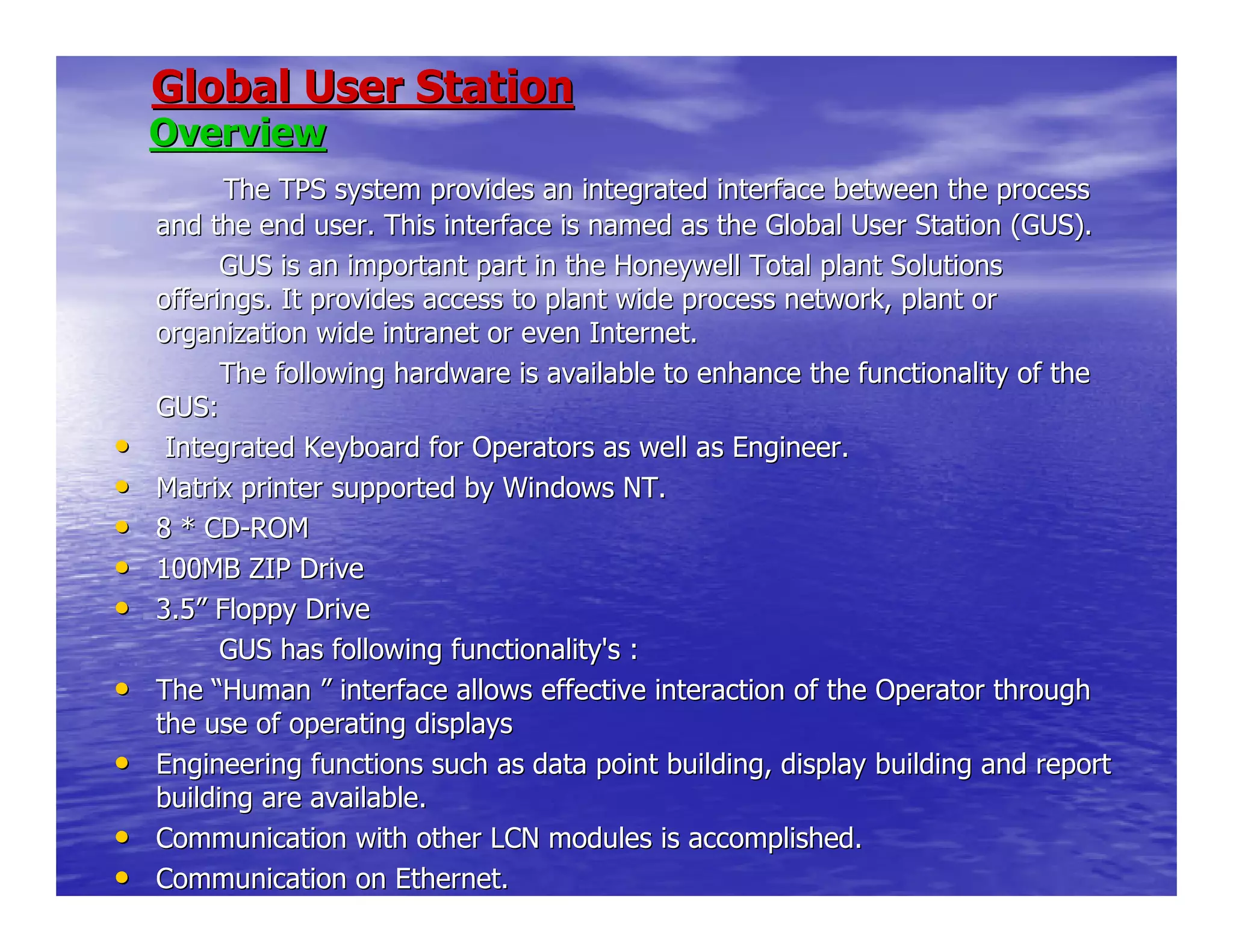 Global User StationGlobal User Station
OverviewOverview
The TPS system provides an integrated interface between the procThe TPS system provides an integrated interface between the processess
and the end user. This interface is named as the Global User Staand the end user. This interface is named as the Global User Station (GUS).tion (GUS).
GUS is an important part in the Honeywell Total planGUS is an important part in the Honeywell Total plant Solutionst Solutions
offerings. It provides access to plant wide process network, plaofferings. It provides access to plant wide process network, plant ornt or
organization wide intranet or even Internet.organization wide intranet or even Internet.
The following hardware is available to enhance the fThe following hardware is available to enhance the functionality of theunctionality of the
GUS:GUS:
•• Integrated Keyboard for Operators as well as Engineer.Integrated Keyboard for Operators as well as Engineer.
•• Matrix printer supported by Windows NT.Matrix printer supported by Windows NT.
•• 8 * CD8 * CD--ROMROM
•• 100MB ZIP Drive100MB ZIP Drive
•• 3.53.5”” Floppy DriveFloppy Drive
GUS has following functionality's :GUS has following functionality's :
•• TheThe ““HumanHuman ”” interface allows effective interaction of the Operator throughinterface allows effective interaction of the Operator through
the use of operating displaysthe use of operating displays
•• Engineering functions such as data point building, display buildEngineering functions such as data point building, display building and reporting and report
building are available.building are available.
•• Communication with other LCN modules is accomplished.Communication with other LCN modules is accomplished.
•• Communication on Ethernet.Communication on Ethernet.
 