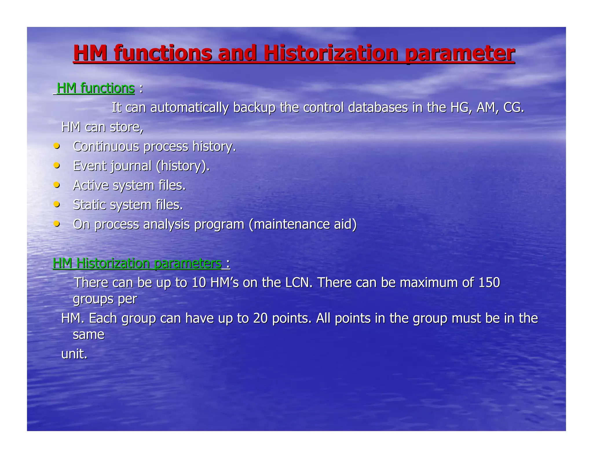 HM functions and Historization parameterHM functions and Historization parameter
HM functionsHM functions ::
It can automatically backup the control databasesIt can automatically backup the control databases in the HG, AM, CG.in the HG, AM, CG.
HM can store,HM can store,
•• Continuous process history.Continuous process history.
•• Event journal (history).Event journal (history).
•• Active system files.Active system files.
•• Static system files.Static system files.
•• On process analysis program (maintenance aid)On process analysis program (maintenance aid)
HM Historization parametersHM Historization parameters ::
There can be up to 10 HMThere can be up to 10 HM’’s on the LCN. There can be maximum of 150s on the LCN. There can be maximum of 150
groups pergroups per
HM. Each group can have up to 20 points. All points in the groHM. Each group can have up to 20 points. All points in the group must be in theup must be in the
samesame
unit.unit.
 